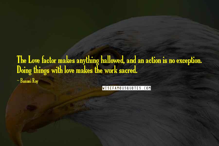 Banani Ray Quotes: The Love factor makes anything hallowed, and an action is no exception. Doing things with love makes the work sacred.