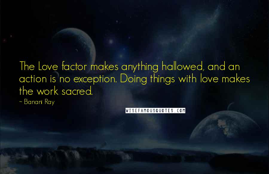 Banani Ray Quotes: The Love factor makes anything hallowed, and an action is no exception. Doing things with love makes the work sacred.