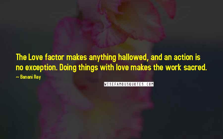 Banani Ray Quotes: The Love factor makes anything hallowed, and an action is no exception. Doing things with love makes the work sacred.