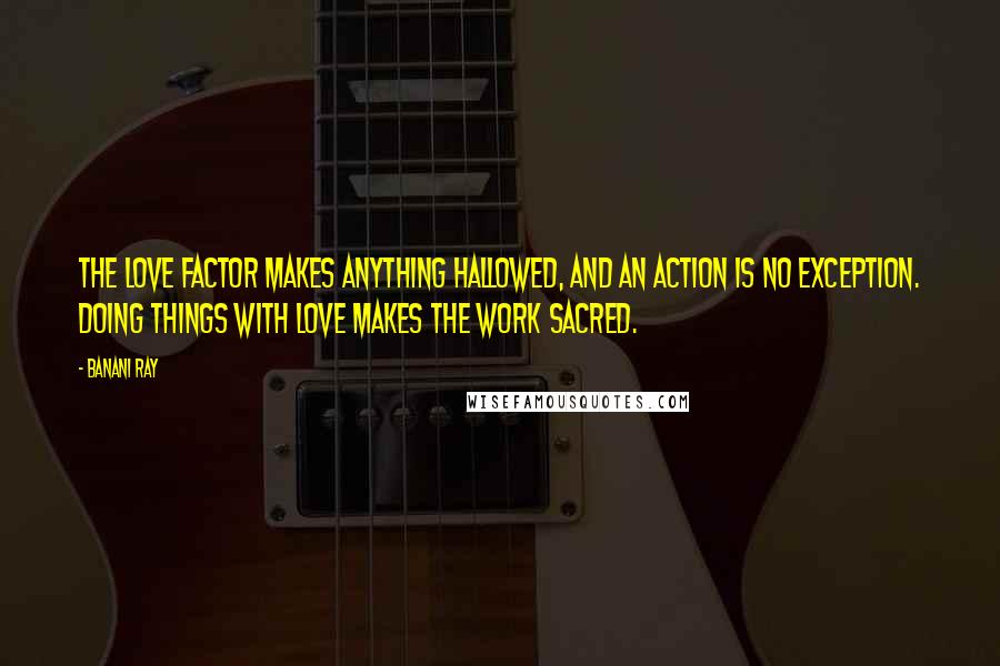 Banani Ray Quotes: The Love factor makes anything hallowed, and an action is no exception. Doing things with love makes the work sacred.