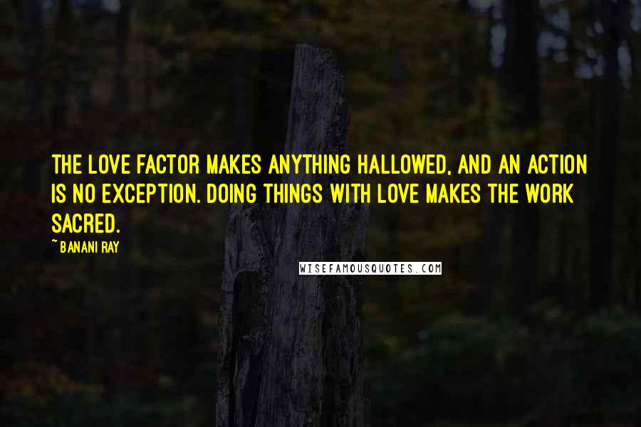 Banani Ray Quotes: The Love factor makes anything hallowed, and an action is no exception. Doing things with love makes the work sacred.