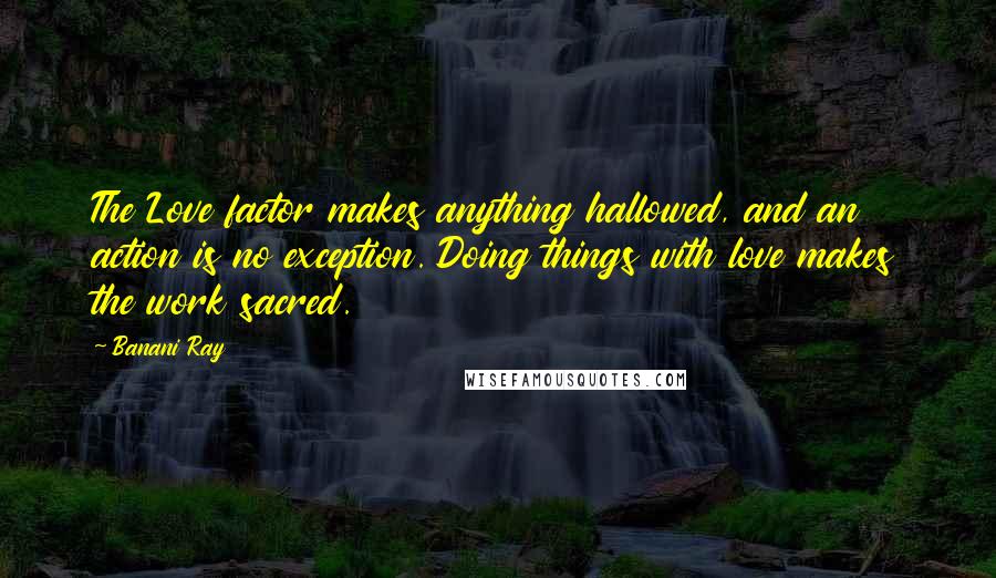 Banani Ray Quotes: The Love factor makes anything hallowed, and an action is no exception. Doing things with love makes the work sacred.