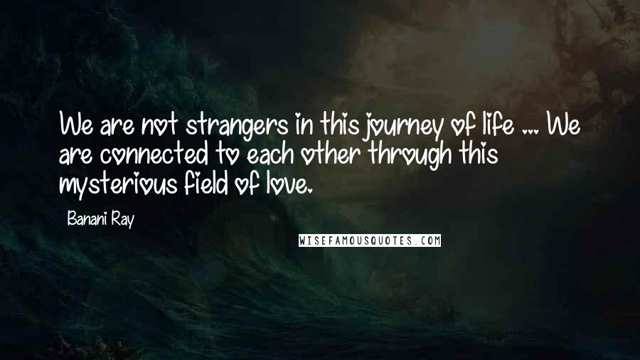 Banani Ray Quotes: We are not strangers in this journey of life ... We are connected to each other through this mysterious field of love.