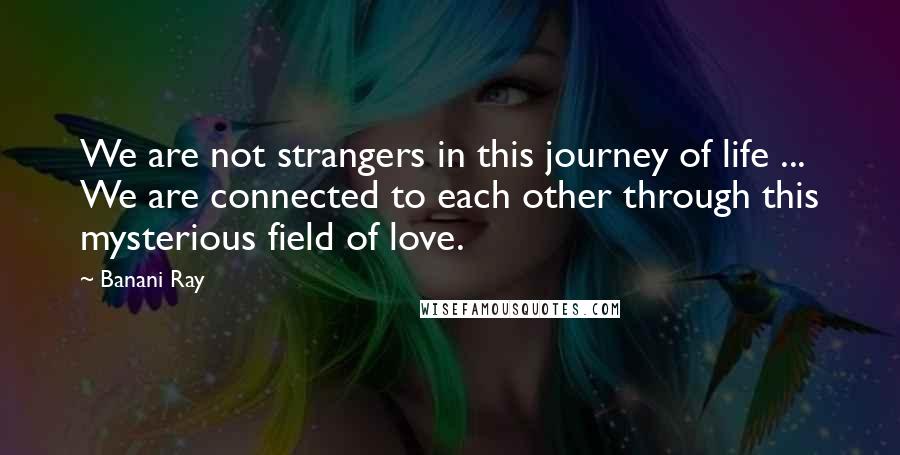 Banani Ray Quotes: We are not strangers in this journey of life ... We are connected to each other through this mysterious field of love.