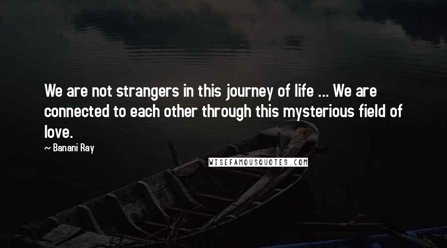 Banani Ray Quotes: We are not strangers in this journey of life ... We are connected to each other through this mysterious field of love.