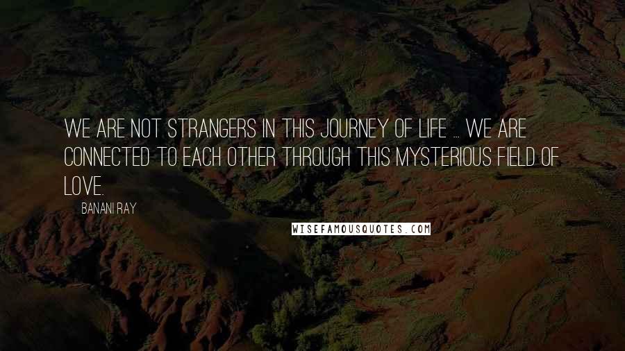 Banani Ray Quotes: We are not strangers in this journey of life ... We are connected to each other through this mysterious field of love.