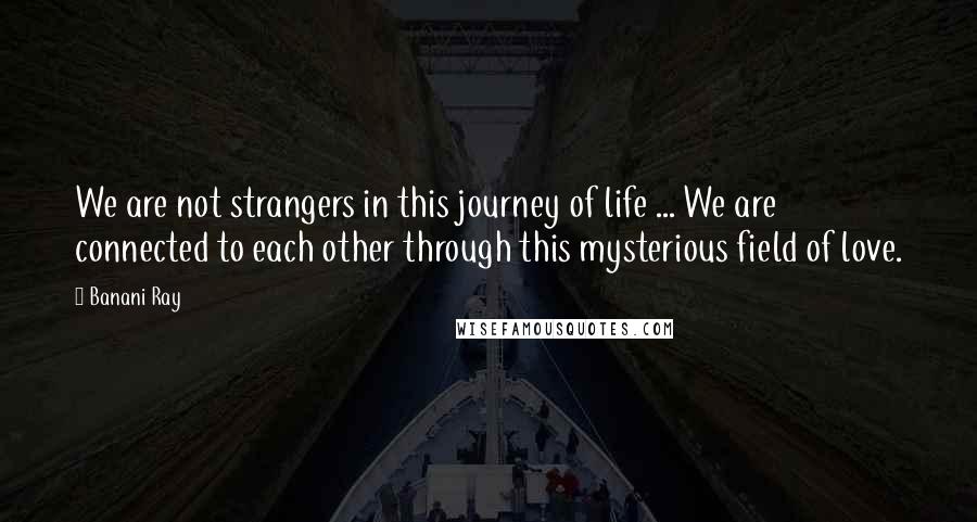 Banani Ray Quotes: We are not strangers in this journey of life ... We are connected to each other through this mysterious field of love.