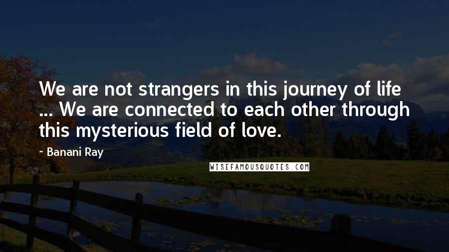 Banani Ray Quotes: We are not strangers in this journey of life ... We are connected to each other through this mysterious field of love.