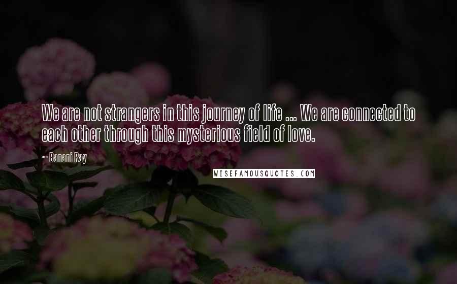 Banani Ray Quotes: We are not strangers in this journey of life ... We are connected to each other through this mysterious field of love.