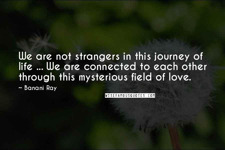 Banani Ray Quotes: We are not strangers in this journey of life ... We are connected to each other through this mysterious field of love.