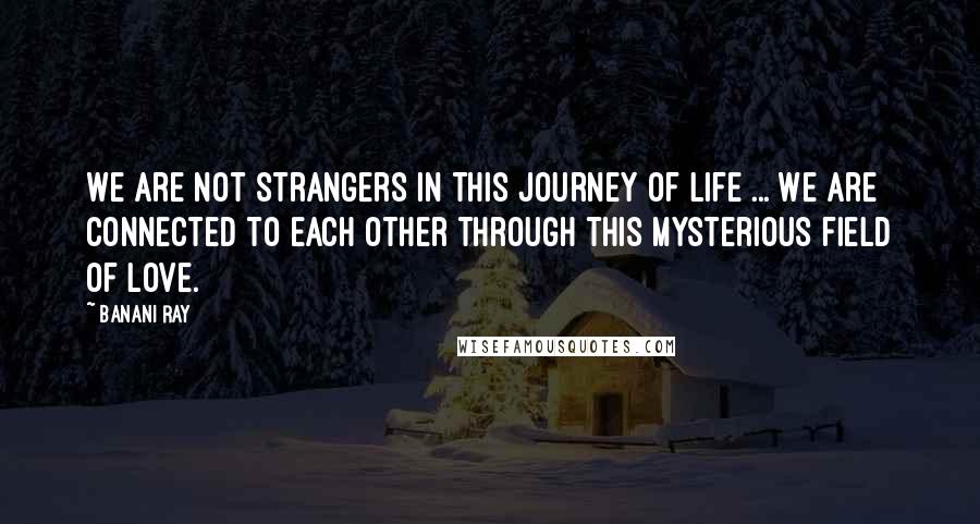 Banani Ray Quotes: We are not strangers in this journey of life ... We are connected to each other through this mysterious field of love.