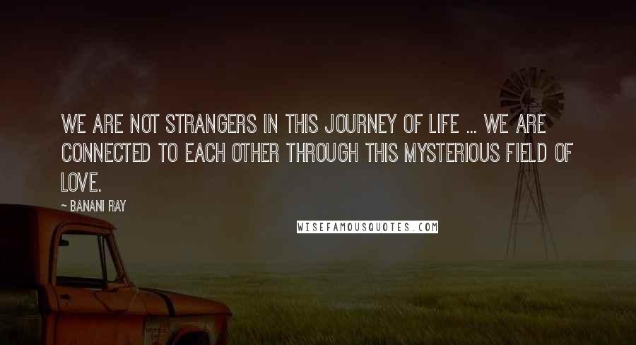 Banani Ray Quotes: We are not strangers in this journey of life ... We are connected to each other through this mysterious field of love.