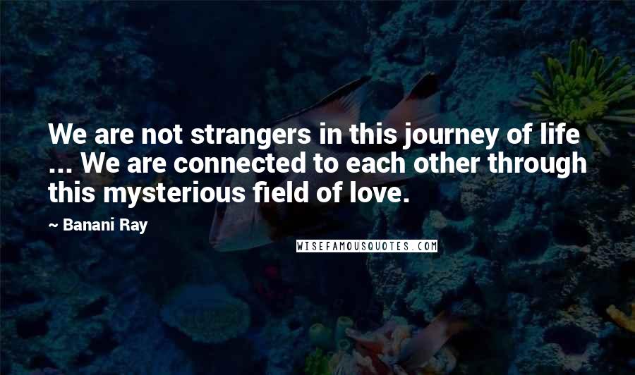 Banani Ray Quotes: We are not strangers in this journey of life ... We are connected to each other through this mysterious field of love.