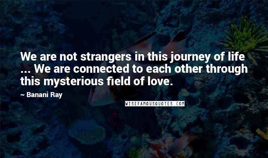 Banani Ray Quotes: We are not strangers in this journey of life ... We are connected to each other through this mysterious field of love.