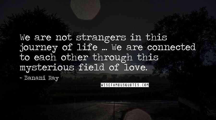 Banani Ray Quotes: We are not strangers in this journey of life ... We are connected to each other through this mysterious field of love.