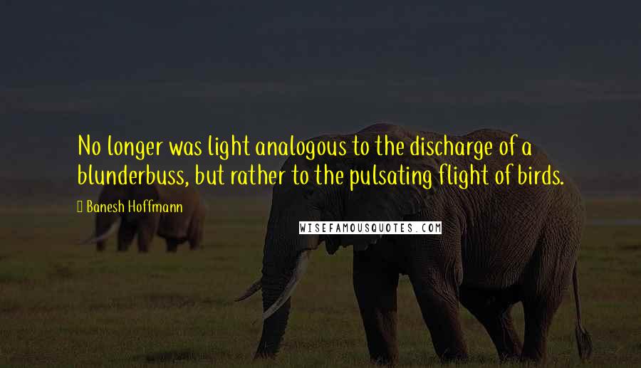 Banesh Hoffmann Quotes: No longer was light analogous to the discharge of a blunderbuss, but rather to the pulsating flight of birds.