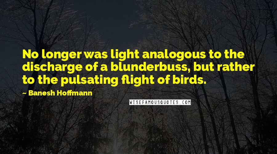 Banesh Hoffmann Quotes: No longer was light analogous to the discharge of a blunderbuss, but rather to the pulsating flight of birds.