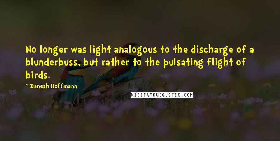 Banesh Hoffmann Quotes: No longer was light analogous to the discharge of a blunderbuss, but rather to the pulsating flight of birds.