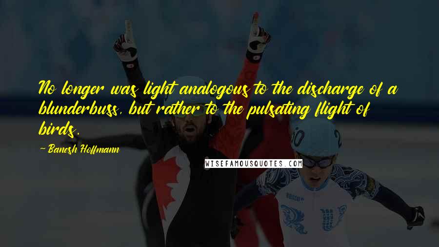 Banesh Hoffmann Quotes: No longer was light analogous to the discharge of a blunderbuss, but rather to the pulsating flight of birds.