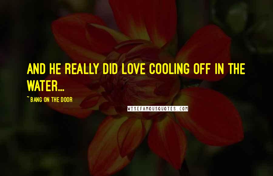 Bang On The Door Quotes: and he really did love cooling off in the water...