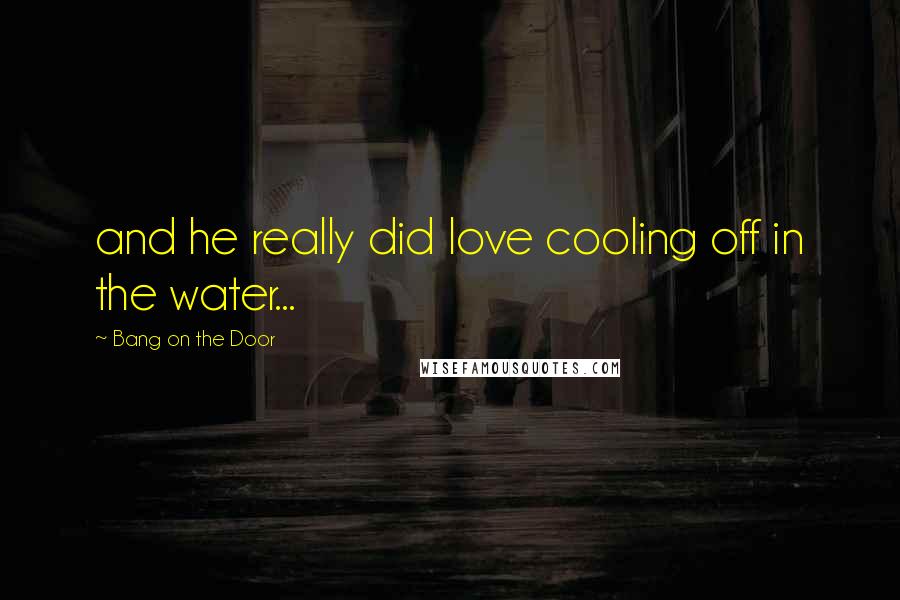 Bang On The Door Quotes: and he really did love cooling off in the water...