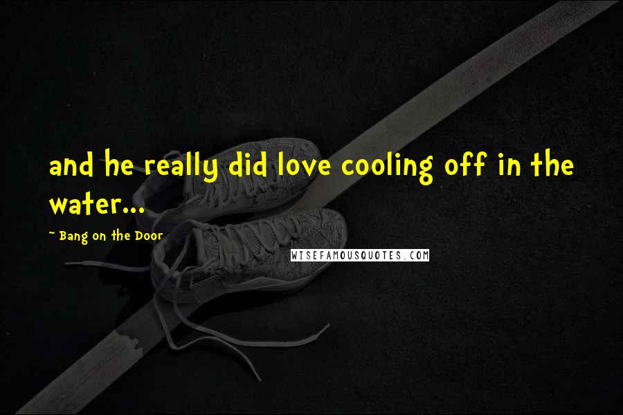 Bang On The Door Quotes: and he really did love cooling off in the water...