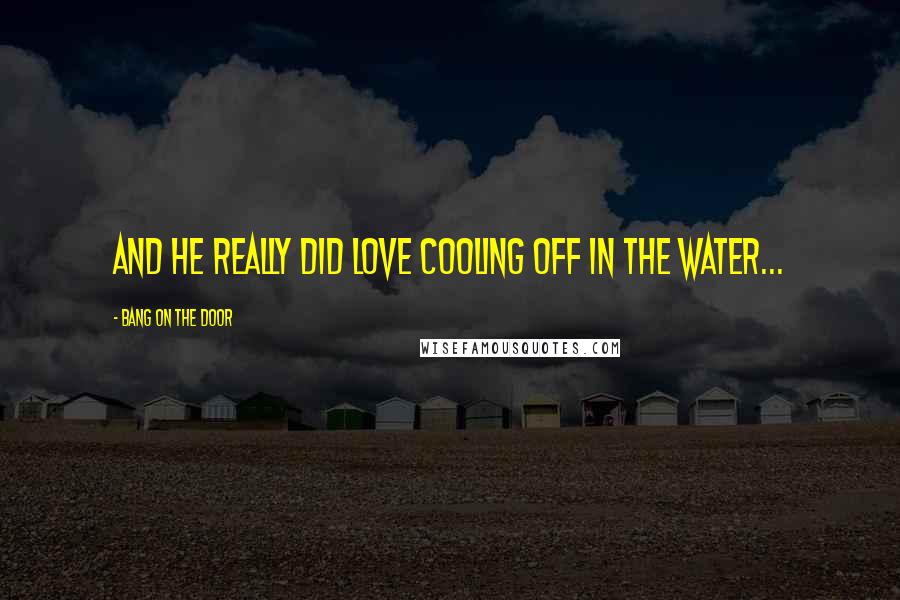 Bang On The Door Quotes: and he really did love cooling off in the water...