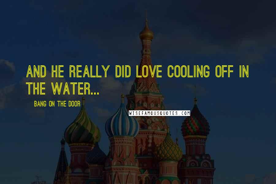 Bang On The Door Quotes: and he really did love cooling off in the water...