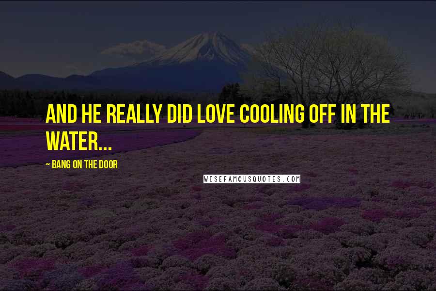 Bang On The Door Quotes: and he really did love cooling off in the water...