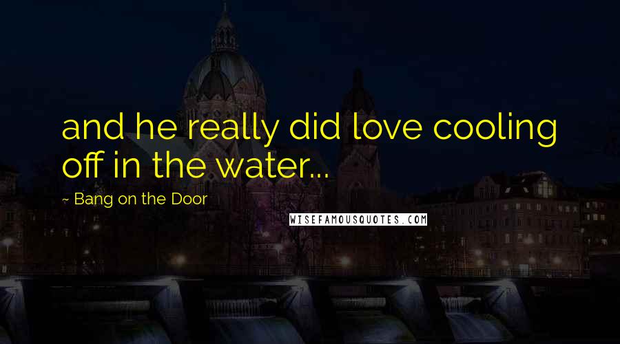 Bang On The Door Quotes: and he really did love cooling off in the water...