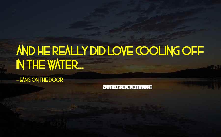 Bang On The Door Quotes: and he really did love cooling off in the water...