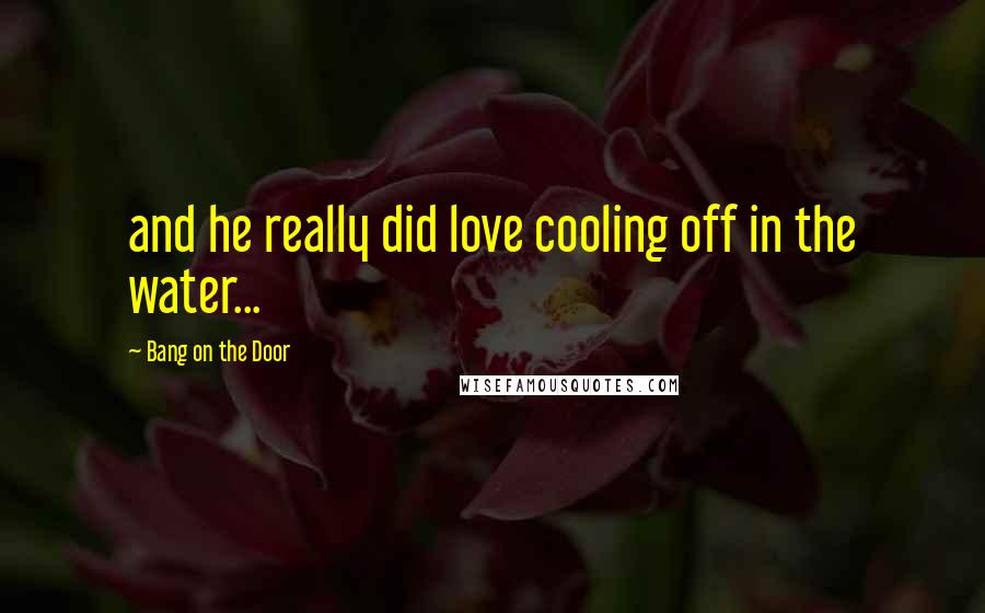 Bang On The Door Quotes: and he really did love cooling off in the water...