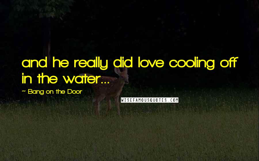 Bang On The Door Quotes: and he really did love cooling off in the water...