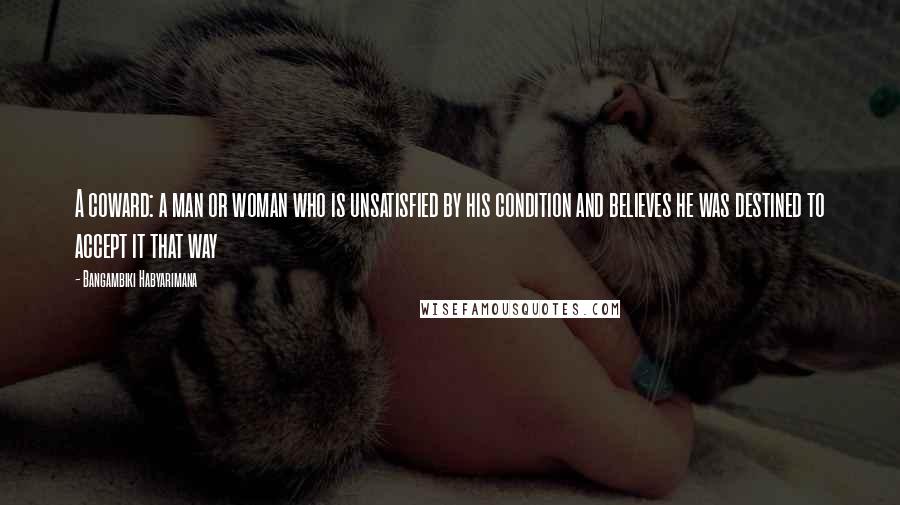 Bangambiki Habyarimana Quotes: A coward: a man or woman who is unsatisfied by his condition and believes he was destined to accept it that way