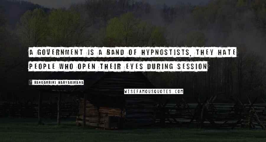 Bangambiki Habyarimana Quotes: A government is a band of hypnostists, they hate people who open their eyes during session