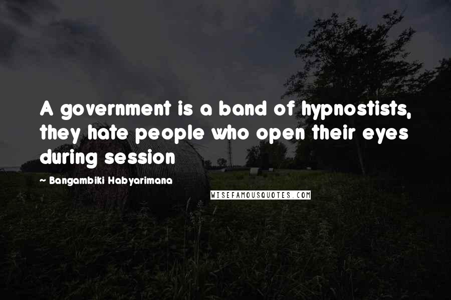Bangambiki Habyarimana Quotes: A government is a band of hypnostists, they hate people who open their eyes during session