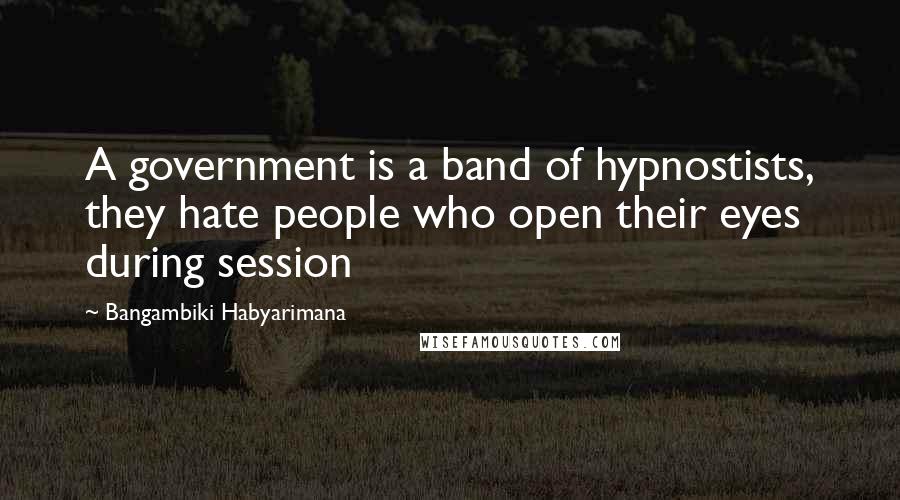 Bangambiki Habyarimana Quotes: A government is a band of hypnostists, they hate people who open their eyes during session