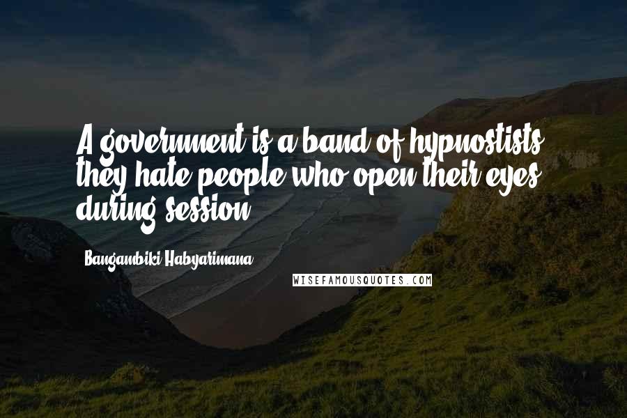 Bangambiki Habyarimana Quotes: A government is a band of hypnostists, they hate people who open their eyes during session