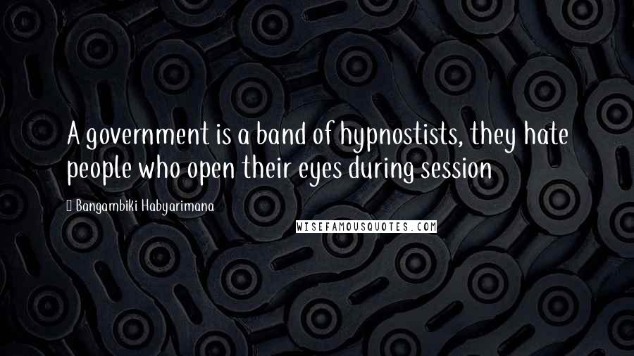 Bangambiki Habyarimana Quotes: A government is a band of hypnostists, they hate people who open their eyes during session