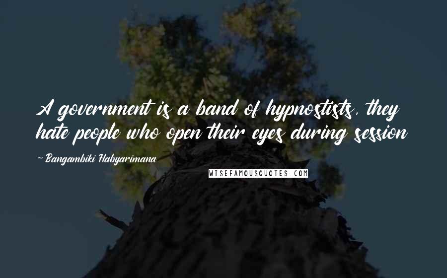 Bangambiki Habyarimana Quotes: A government is a band of hypnostists, they hate people who open their eyes during session