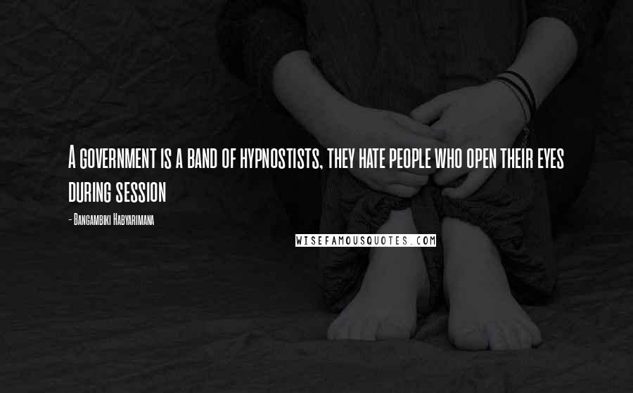 Bangambiki Habyarimana Quotes: A government is a band of hypnostists, they hate people who open their eyes during session