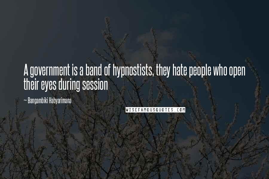 Bangambiki Habyarimana Quotes: A government is a band of hypnostists, they hate people who open their eyes during session