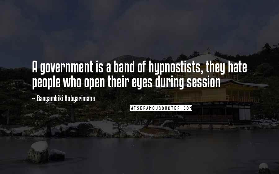 Bangambiki Habyarimana Quotes: A government is a band of hypnostists, they hate people who open their eyes during session