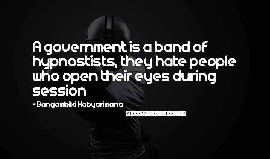 Bangambiki Habyarimana Quotes: A government is a band of hypnostists, they hate people who open their eyes during session