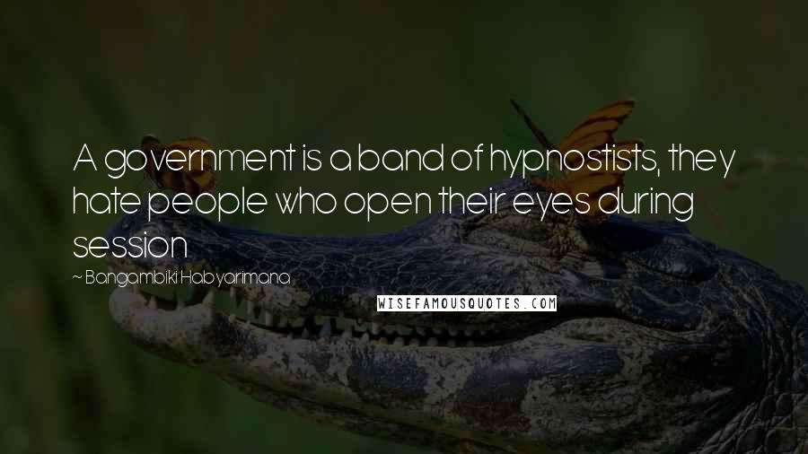 Bangambiki Habyarimana Quotes: A government is a band of hypnostists, they hate people who open their eyes during session