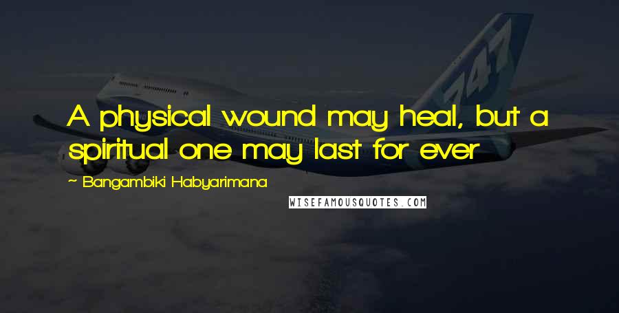 Bangambiki Habyarimana Quotes: A physical wound may heal, but a spiritual one may last for ever