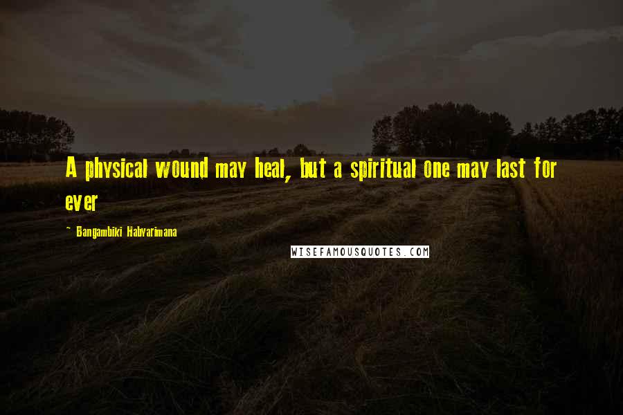 Bangambiki Habyarimana Quotes: A physical wound may heal, but a spiritual one may last for ever