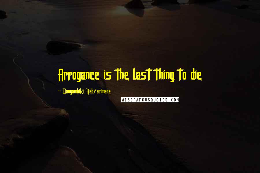 Bangambiki Habyarimana Quotes: Arrogance is the last thing to die