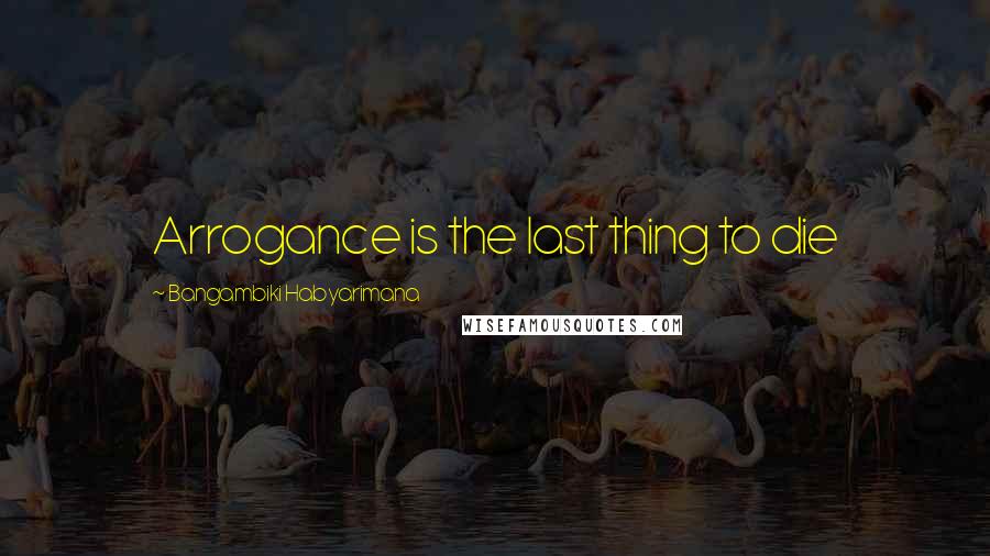 Bangambiki Habyarimana Quotes: Arrogance is the last thing to die