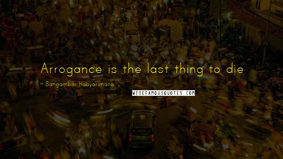 Bangambiki Habyarimana Quotes: Arrogance is the last thing to die